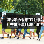 博物馆的未来在非洲吗?未来十年非洲的博物馆将进入盛放期(图1) 博物馆的未来在非洲吗?未来十年非洲的博物馆将进入盛放期(图1)
